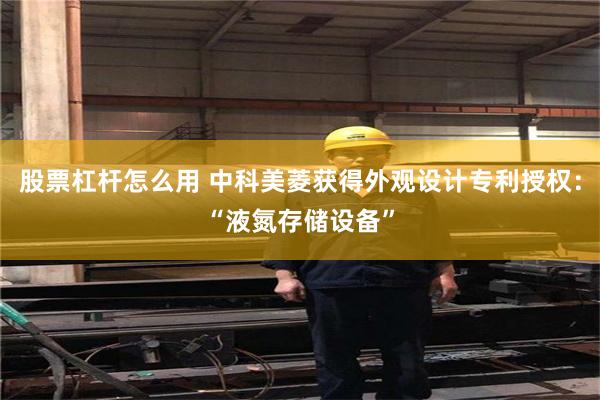 股票杠杆怎么用 中科美菱获得外观设计专利授权：“液氮存储设备”