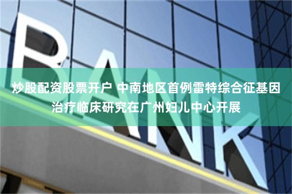 炒股配资股票开户 中南地区首例雷特综合征基因治疗临床研究在广州妇儿中心开展