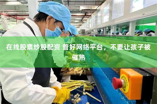 在线股票炒股配资 管好网络平台，不要让孩子被催熟