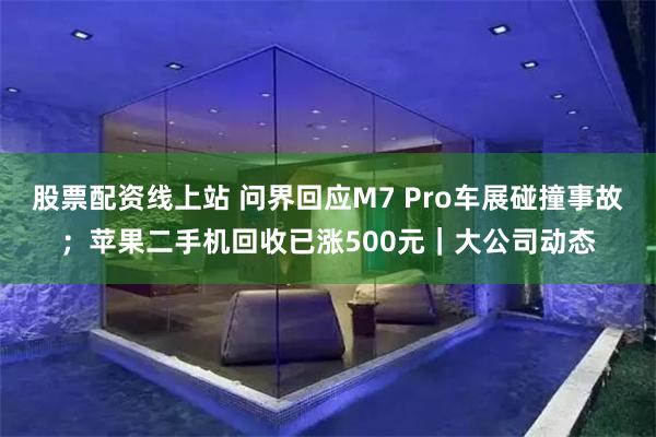 股票配资线上站 问界回应M7 Pro车展碰撞事故；苹果二手机回收已涨500元｜大公司动态