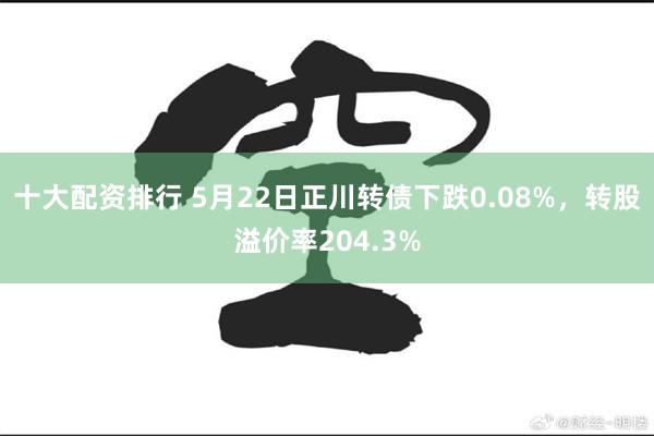 十大配资排行 5月22日正川转债下跌0.08%，转股溢价率204.3%
