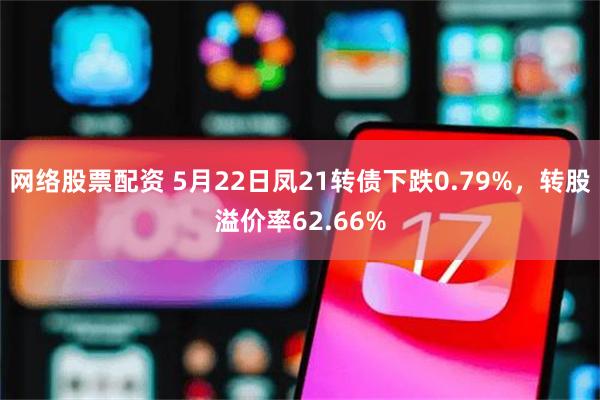 网络股票配资 5月22日凤21转债下跌0.79%，转股溢价率62.66%
