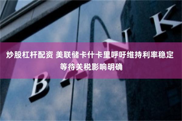 炒股杠杆配资 美联储卡什卡里呼吁维持利率稳定 等待关税影响明确