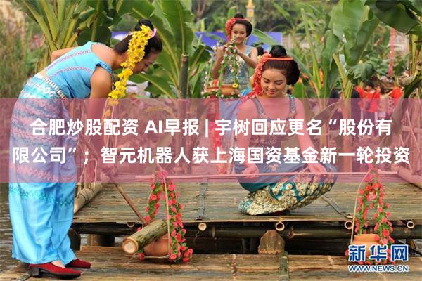 合肥炒股配资 AI早报 | 宇树回应更名“股份有限公司”；智元机器人获上海国资基金新一轮投资