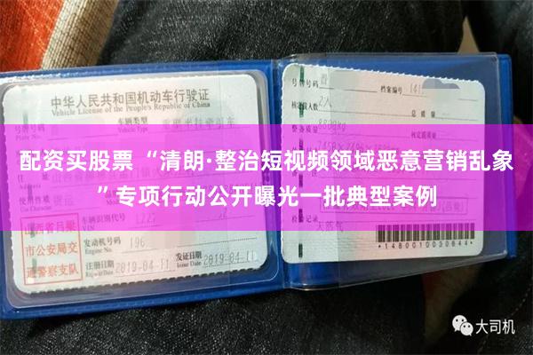 配资买股票 “清朗·整治短视频领域恶意营销乱象”专项行动公开曝光一批典型案例