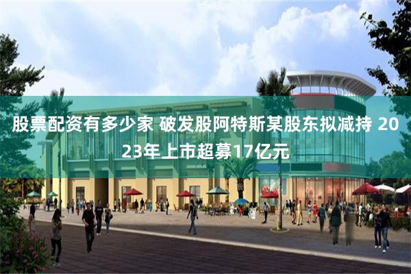 股票配资有多少家 破发股阿特斯某股东拟减持 2023年上市超募17亿元