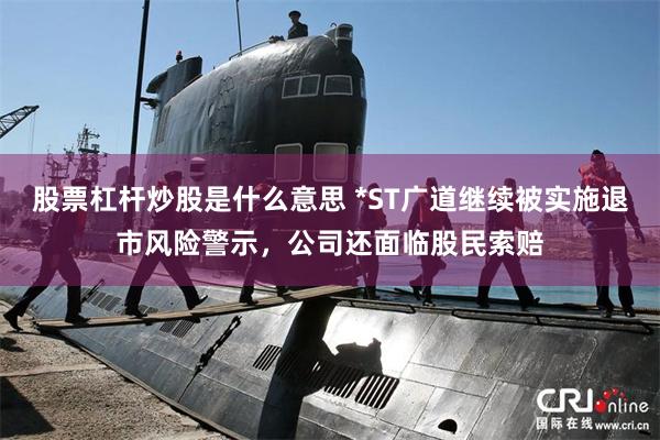 股票杠杆炒股是什么意思 *ST广道继续被实施退市风险警示，公司还面临股民索赔