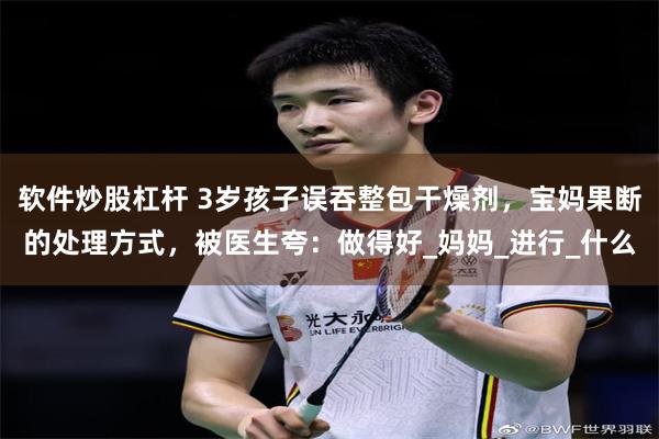 软件炒股杠杆 3岁孩子误吞整包干燥剂，宝妈果断的处理方式，被医生夸：做得好_妈妈_进行_什么