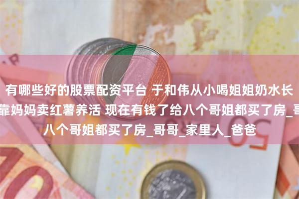 有哪些好的股票配资平台 于和伟从小喝姐姐奶水长大 家里九兄妹全靠妈妈卖红薯养活 现在有钱了给八个哥姐都买了房_哥哥_家里人_爸爸