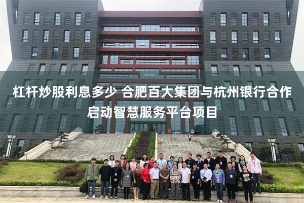 杠杆炒股利息多少 合肥百大集团与杭州银行合作启动智慧服务平台项目