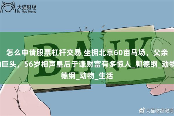 怎么申请股票杠杆交易 坐拥北京60亩马场，父亲是石油巨头，56岁相声皇后于谦财富有多惊人_郭德纲_动物_生活