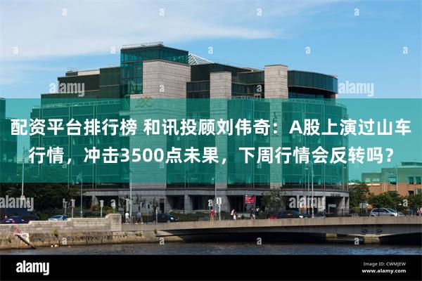 配资平台排行榜 和讯投顾刘伟奇：A股上演过山车行情，冲击3500点未果，下周行情会反转吗？