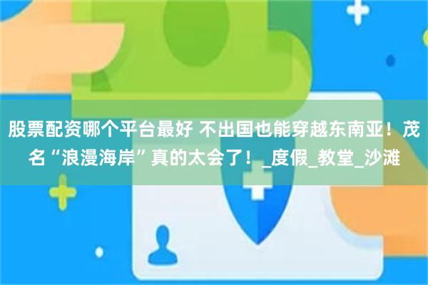 股票配资哪个平台最好 不出国也能穿越东南亚！茂名“浪漫海岸”真的太会了！_度假_教堂_沙滩