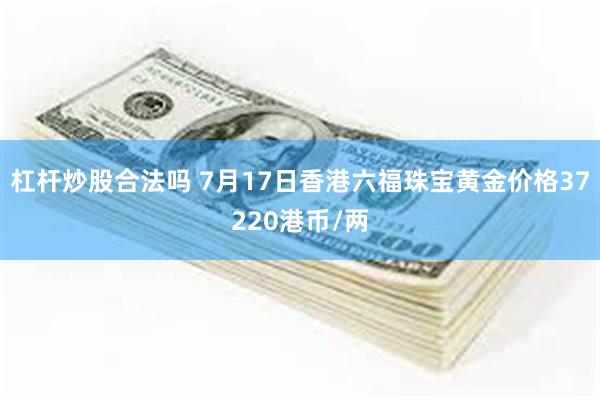 杠杆炒股合法吗 7月17日香港六福珠宝黄金价格37220港币/两