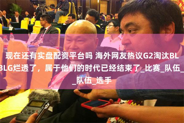 现在还有实盘配资平台吗 海外网友热议G2淘汰BLG：BLG烂透了，属于他们的时代已经结束了_比赛_队伍_选手
