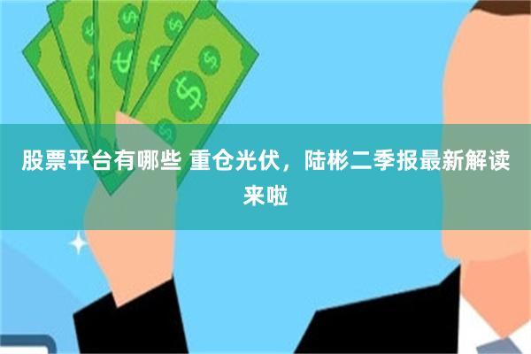 股票平台有哪些 重仓光伏，陆彬二季报最新解读来啦
