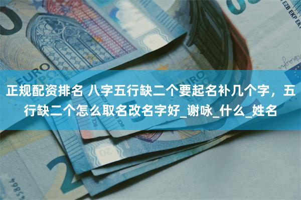 正规配资排名 八字五行缺二个要起名补几个字，五行缺二个怎么取名改名字好_谢咏_什么_姓名
