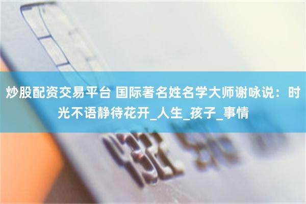 炒股配资交易平台 国际著名姓名学大师谢咏说：时光不语静待花开_人生_孩子_事情