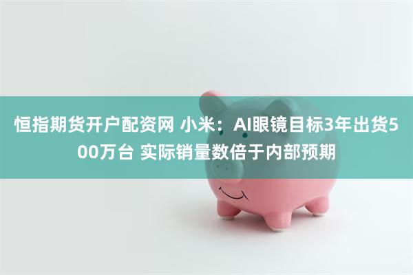 恒指期货开户配资网 小米：AI眼镜目标3年出货500万台 实际销量数倍于内部预期