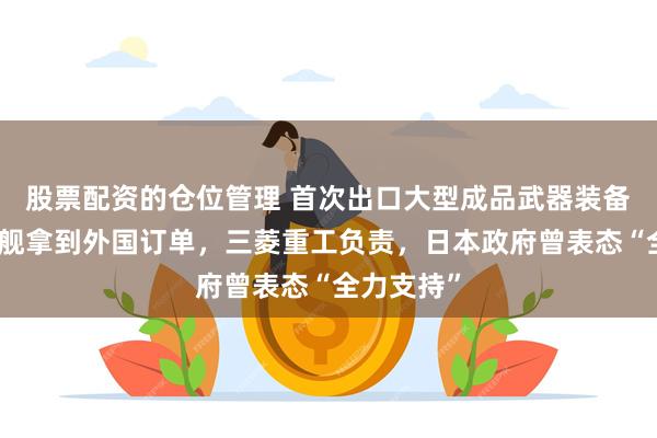 股票配资的仓位管理 首次出口大型成品武器装备！日本军舰拿到外国订单，三菱重工负责，日本政府曾表态“全力支持”