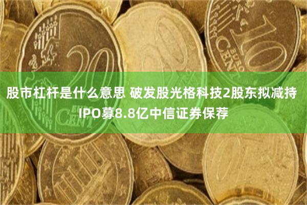 股市杠杆是什么意思 破发股光格科技2股东拟减持 IPO募8.8亿中信证券保荐