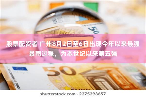 股票配资者 广州8月2日至6日出现今年以来最强暴雨过程，为本世纪以来第五强
