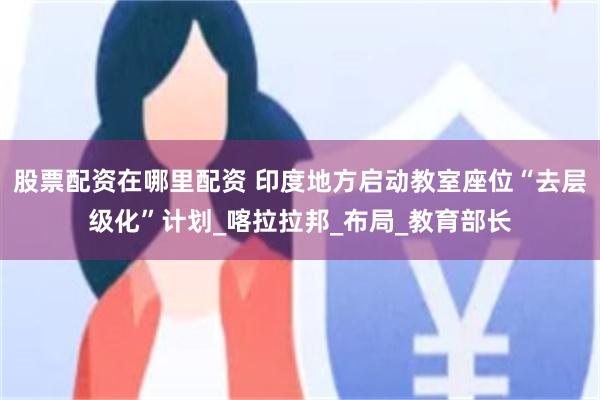 股票配资在哪里配资 印度地方启动教室座位“去层级化”计划_喀拉拉邦_布局_教育部长