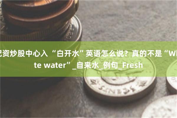 配资炒股中心入 “白开水”英语怎么说？真的不是“White water”_自来水_例句_Fresh