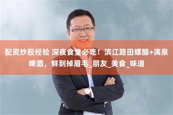 配资炒股经验 深夜食堂必吃！滨江路田螺酿+漓泉啤酒，鲜到掉眉毛_朋友_美食_味道
