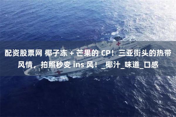 配资股票网 椰子冻 + 芒果的 CP！三亚街头的热带风情，拍照秒变 ins 风！_椰汁_味道_口感