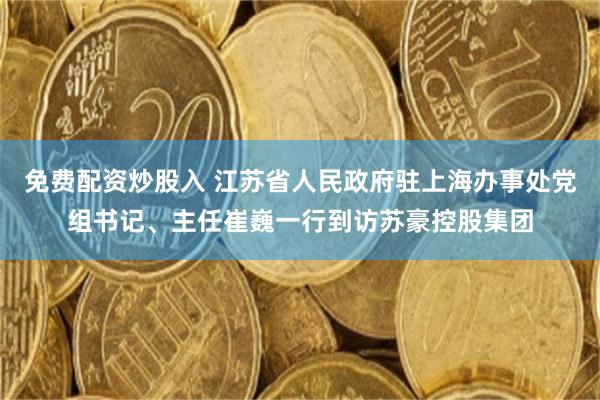 免费配资炒股入 江苏省人民政府驻上海办事处党组书记、主任崔巍一行到访苏豪控股集团