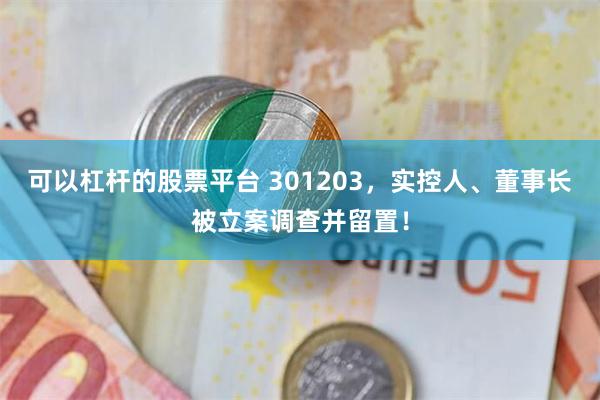 可以杠杆的股票平台 301203，实控人、董事长被立案调查并留置！