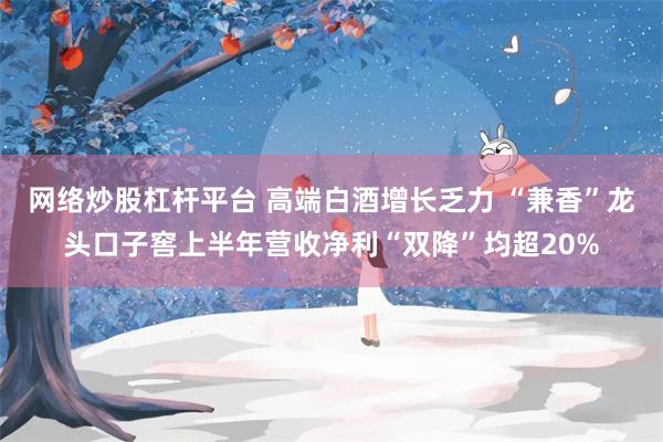 网络炒股杠杆平台 高端白酒增长乏力 “兼香”龙头口子窖上半年营收净利“双降”均超20%