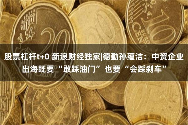 股票杠杆t+0 新浪财经独家|德勤孙蕴洁：中资企业出海既要 “敢踩油门” 也要 “会踩刹车”