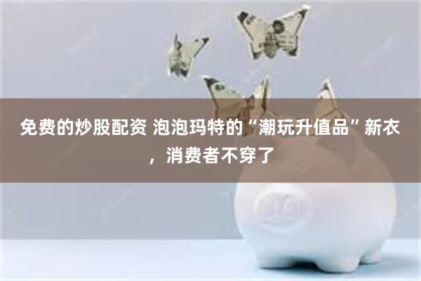 免费的炒股配资 泡泡玛特的“潮玩升值品”新衣，消费者不穿了