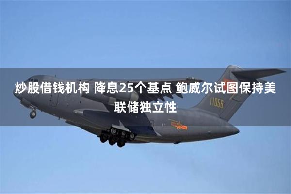 炒股借钱机构 降息25个基点 鲍威尔试图保持美联储独立性