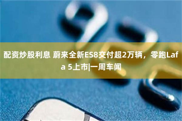 配资炒股利息 蔚来全新ES8交付超2万辆，零跑Lafa 5上市|一周车闻